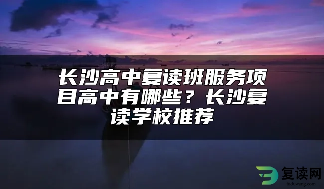 长沙高中复读班服务项目高中有哪些？长沙复读学校推荐