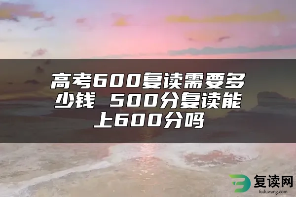 高考600复读需要多少钱 500分复读能上600分吗