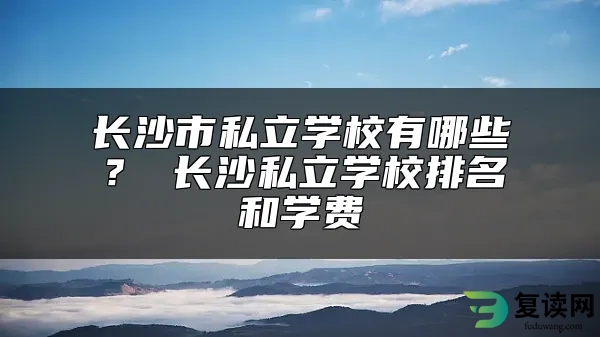 长沙市私立学校有哪些？ 长沙私立学校排名和学费