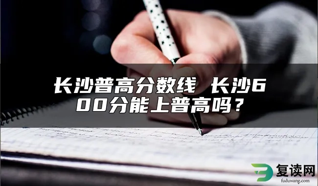 长沙普高分数线 长沙600分能上普高吗？