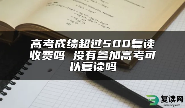 高考成绩超过500复读收费吗 没有参加高考可以复读吗