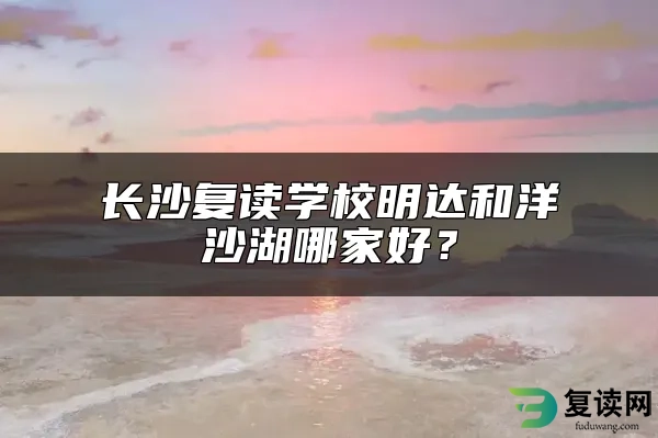 长沙复读学校明达和洋沙湖哪家好？