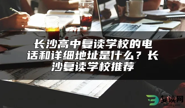 长沙高中复读学校的电话和详细地址是什么？长沙复读学校推荐