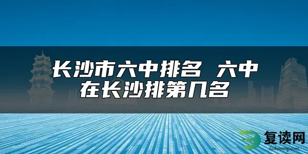 长沙市六中排名 六中在长沙排第几名