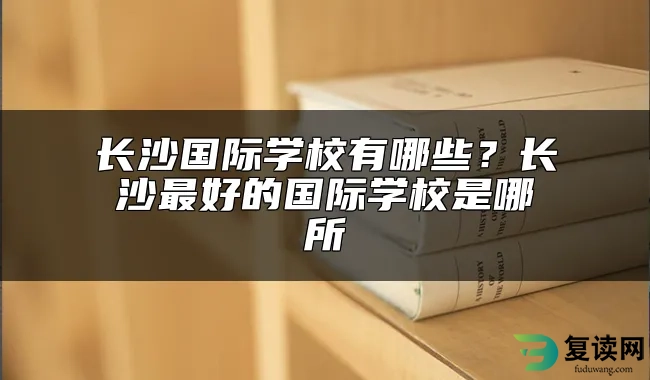 长沙国际学校有哪些？长沙最好的国际学校是哪所