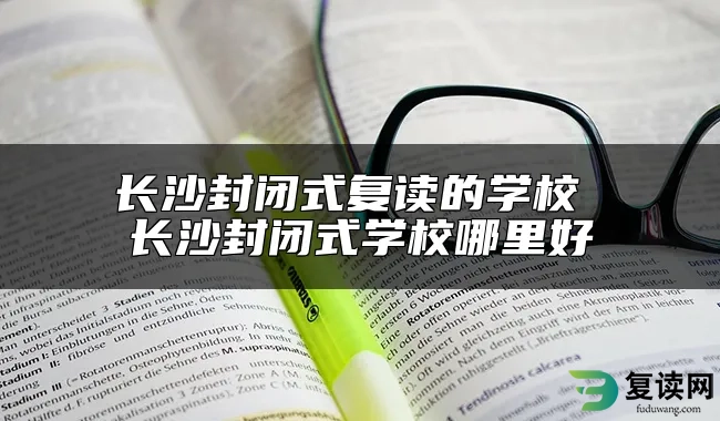 长沙封闭式复读的学校 长沙封闭式学校哪里好