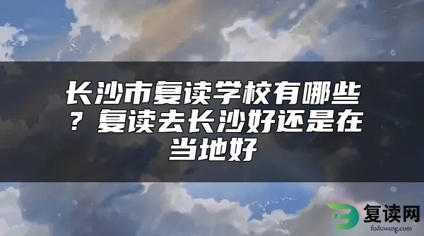 长沙市复读学校有哪些？复读去长沙好还是在当地好