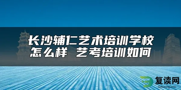 长沙辅仁艺术培训学校怎么样 艺考培训如何