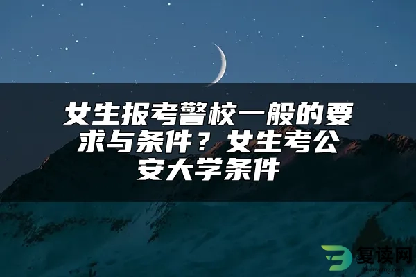 女生报考警校一般的要求与条件？女生考公安大学条件