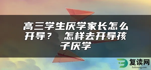 高三学生厌学家长怎么开导？ 怎样去开导孩子厌学