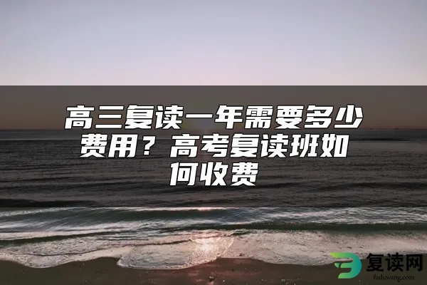 高三复读一年需要多少费用？高考复读班如何收费