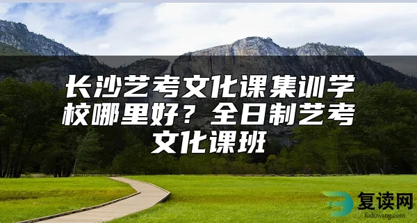 长沙艺考文化课集训学校哪里好？全日制艺考文化课班