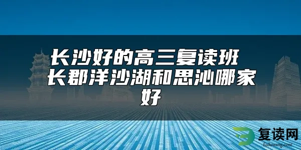 长沙好的高三复读班 长郡洋沙湖和思沁哪家好