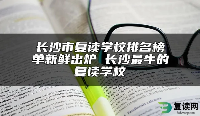 长沙市复读学校排名榜单新鲜出炉 长沙最牛的复读学校