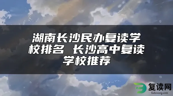 湖南长沙民办复读学校排名 长沙高中复读学校推荐