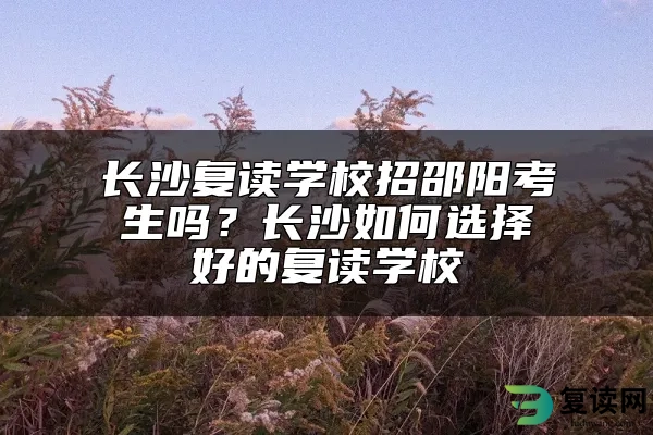 长沙复读学校招邵阳考生吗？长沙如何选择好的复读学校