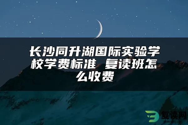 长沙同升湖国际实验学校学费标准 复读班怎么收费