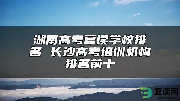 湖南高考复读学校排名 长沙高考培训机构排名前十