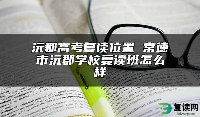 沅郡高考复读位置 常德市沅郡学校复读班怎么样