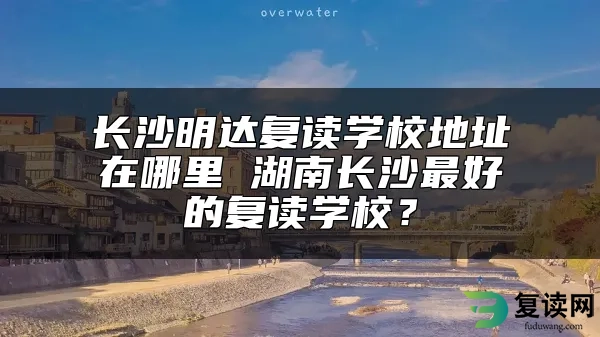 长沙明达复读学校地址在哪里 湖南长沙最好的复读学校？