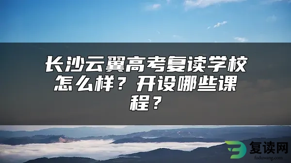 长沙云翼高考复读学校怎么样？开设哪些课程？