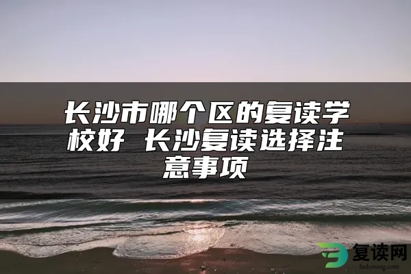 长沙市哪个区的复读学校好 长沙复读选择注意事项