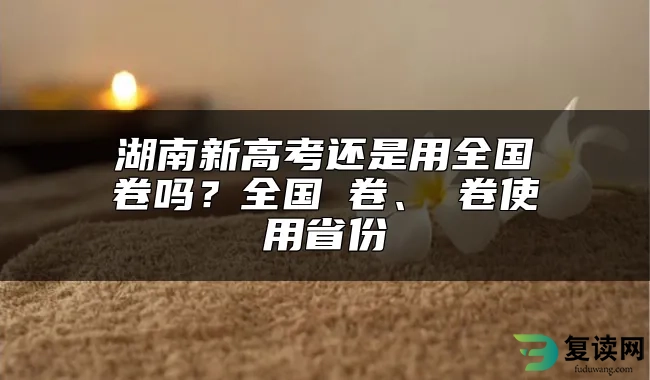 湖南新高考还是用全国卷吗？全国Ⅰ卷、Ⅱ卷使用省份