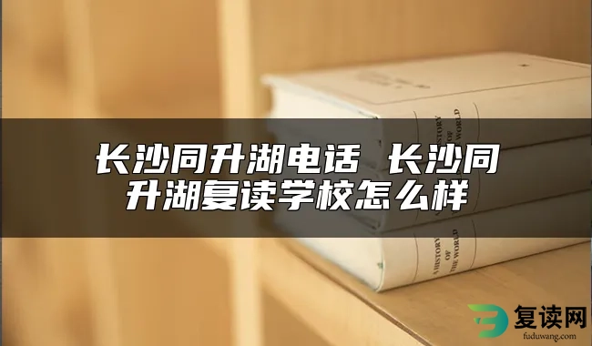 长沙同升湖电话 长沙同升湖复读学校怎么样