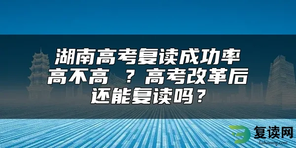 湖南高考复读成功率高不高 ？高考改革后还能复读吗？