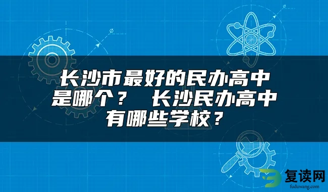 长沙市最好的民办高中是哪个？ 长沙民办高中有哪些学校？