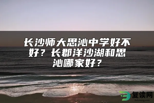 长沙师大思沁中学好不好？长郡洋沙湖和思沁哪家好？