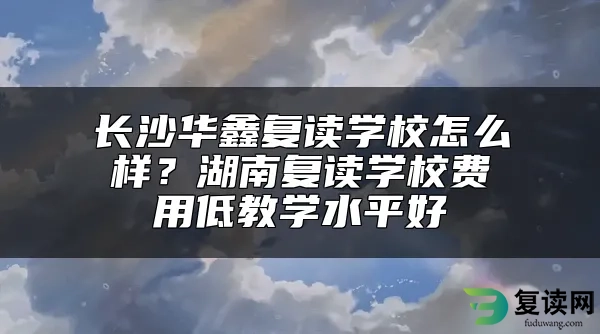 长沙华鑫复读学校怎么样？湖南复读学校费用低教学水平好