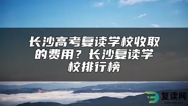 长沙高考复读学校收取的费用？长沙复读学校排行榜