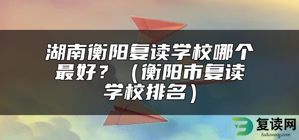 湖南衡阳复读学校哪个最好？（衡阳市复读学校排名）