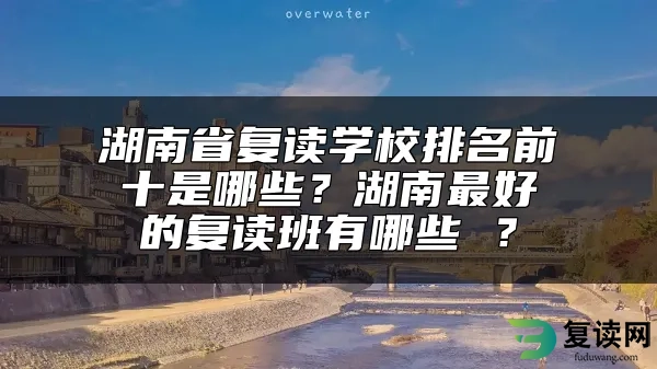 湖南省复读学校排名前十是哪些？湖南最好的复读班有哪些 ？