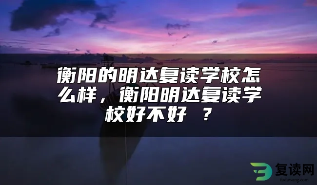 衡阳的明达复读学校怎么样，衡阳明达复读学校好不好 ？