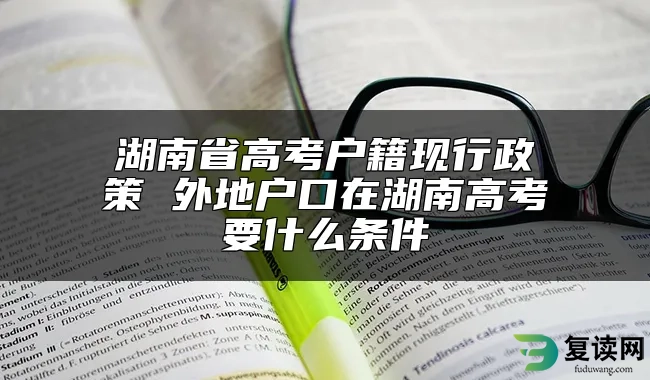 湖南省高考户籍现行政策 外地户口在湖南高考要什么条件