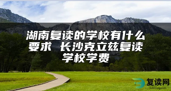 湖南复读的学校有什么要求 长沙克立兹复读学校学费