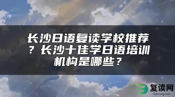 长沙日语复读学校推荐？长沙十佳学日语培训机构是哪些？