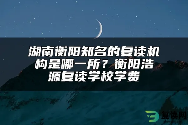 湖南衡阳知名的复读机构是哪一所？衡阳浩源复读学校学费