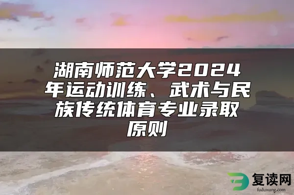 湖南师范大学2024年运动训练、武术与民族传统体育专业录取原则