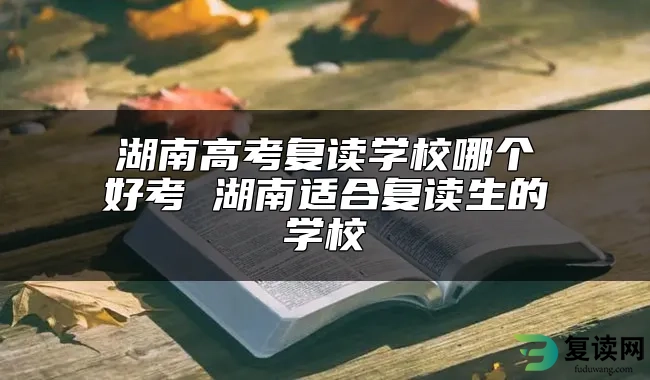 湖南高考复读学校哪个好考 湖南适合复读生的学校