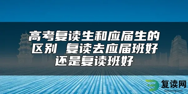 高考复读生和应届生的区别 复读去应届班好还是复读班好