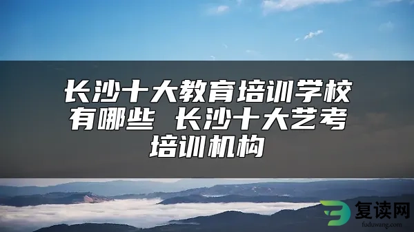 长沙十大教育培训学校有哪些 长沙十大艺考培训机构