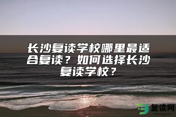 长沙复读学校哪里最适合复读？如何选择长沙复读学校？