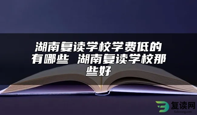 湖南复读学校学费低的有哪些 湖南复读学校那些好