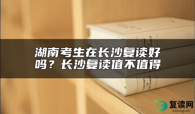 湖南考生在长沙复读好吗？长沙复读值不值得