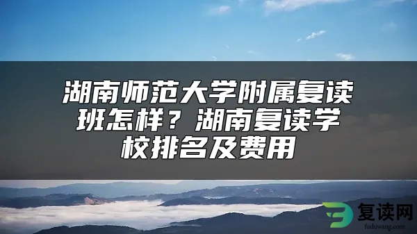 湖南师范大学附属复读班怎样？湖南复读学校排名及费用