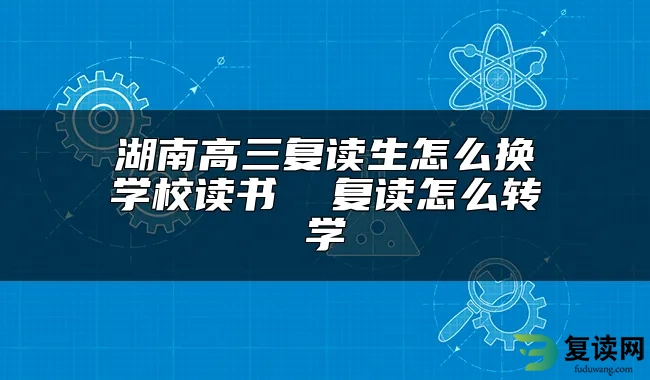 湖南高三复读生怎么换学校读书  复读怎么转学