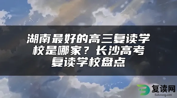 湖南最好的高三复读学校是哪家？长沙高考复读学校盘点